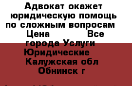 Адвокат окажет юридическую помощь по сложным вопросам  › Цена ­ 1 200 - Все города Услуги » Юридические   . Калужская обл.,Обнинск г.